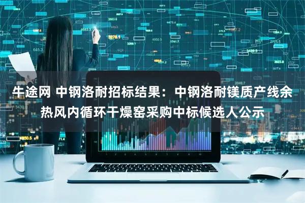 牛途网 中钢洛耐招标结果：中钢洛耐镁质产线余热风内循环干燥窑采购中标候选人公示