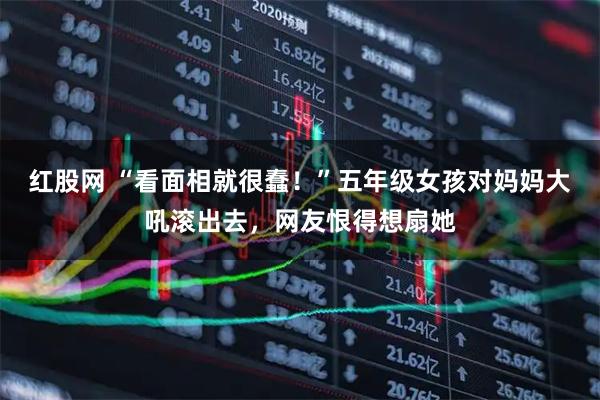 红股网 “看面相就很蠢！”五年级女孩对妈妈大吼滚出去，网友恨得想扇她